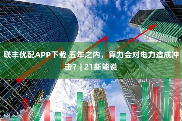 联丰优配APP下载 五年之内，算力会对电力造成冲击？| 21新能说