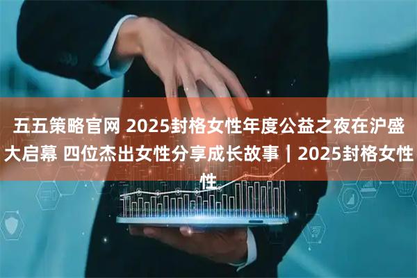 五五策略官网 2025封格女性年度公益之夜在沪盛大启幕 四位杰出女性分享成长故事｜2025封格女性