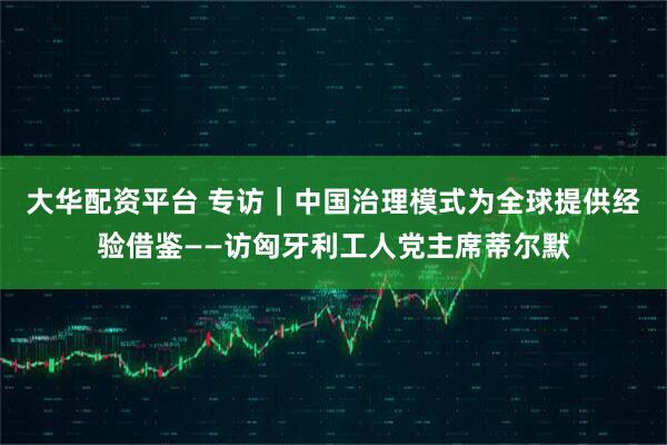 大华配资平台 专访｜中国治理模式为全球提供经验借鉴——访匈牙利工人党主席蒂尔默