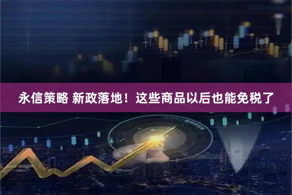 永信策略 新政落地！这些商品以后也能免税了
