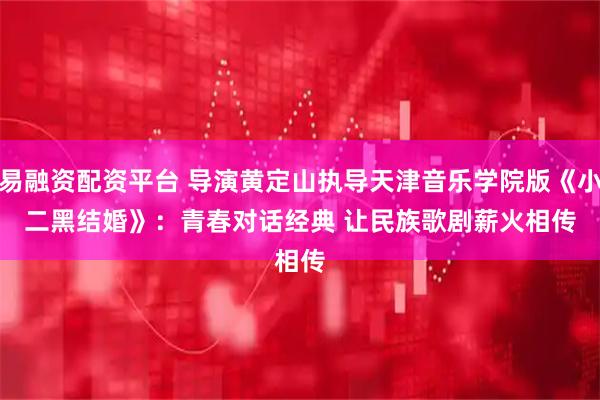 易融资配资平台 导演黄定山执导天津音乐学院版《小二黑结婚》：青春对话经典 让民族歌剧薪火相传