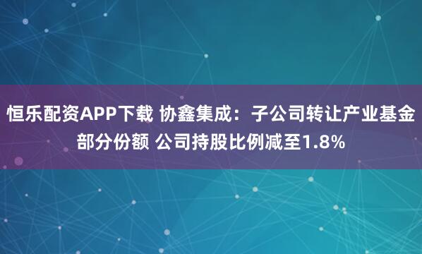 恒乐配资APP下载 协鑫集成：子公司转让产业基金部分份额 公司持股比例减至1.8%