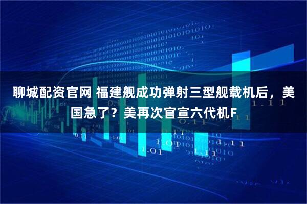 聊城配资官网 福建舰成功弹射三型舰载机后，美国急了？美再次官宣六代机F