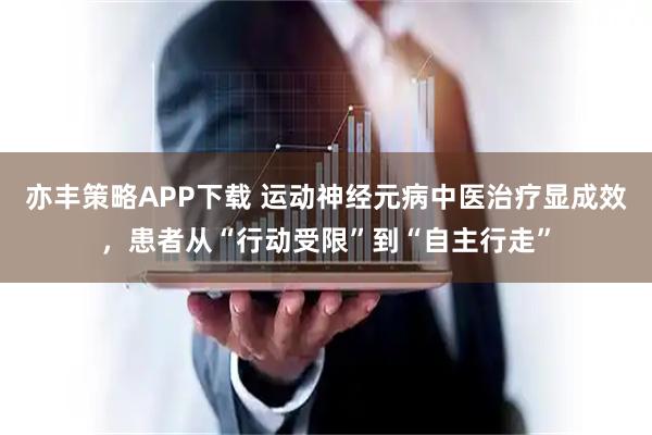 亦丰策略APP下载 运动神经元病中医治疗显成效，患者从“行动受限”到“自主行走”