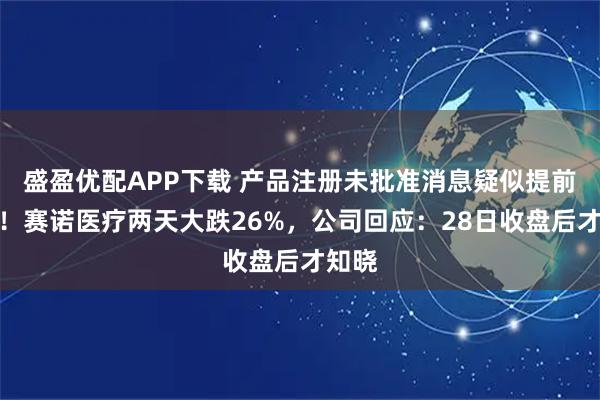 盛盈优配APP下载 产品注册未批准消息疑似提前泄露！赛诺医疗两天大跌26%，公司回应：28日收盘后才知晓