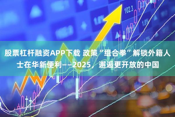 股票杠杆融资APP下载 政策“组合拳”解锁外籍人士在华新便利——2025，邂逅更开放的中国