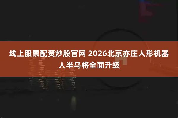 线上股票配资炒股官网 2026北京亦庄人形机器人半马将全面升级