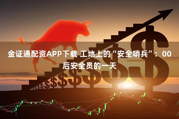 金证通配资APP下载 工地上的“安全哨兵”：00后安全员的一天
