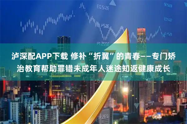 泸深配APP下载 修补“折翼”的青春——专门矫治教育帮助罪错未成年人迷途知返健康成长