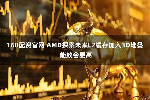 168配资官网 AMD探索未来L2缓存加入3D堆叠 能效会更高