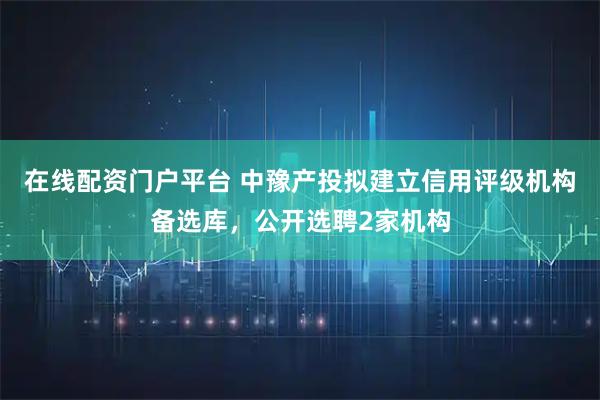 在线配资门户平台 中豫产投拟建立信用评级机构备选库，公开选聘2家机构