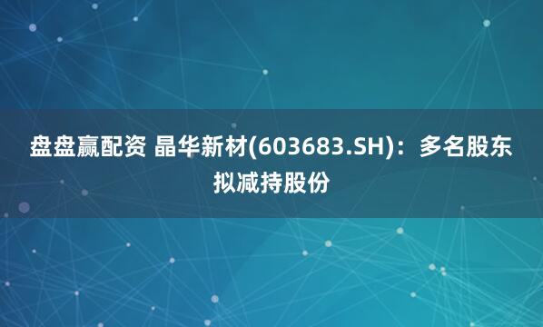 盘盘赢配资 晶华新材(603683.SH)：多名股东拟减持股份