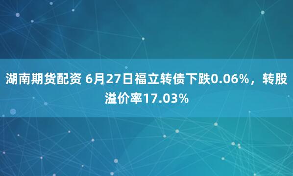 湖南期货配资 6月27日福立转债下跌0.06%，转股溢价率17.03%