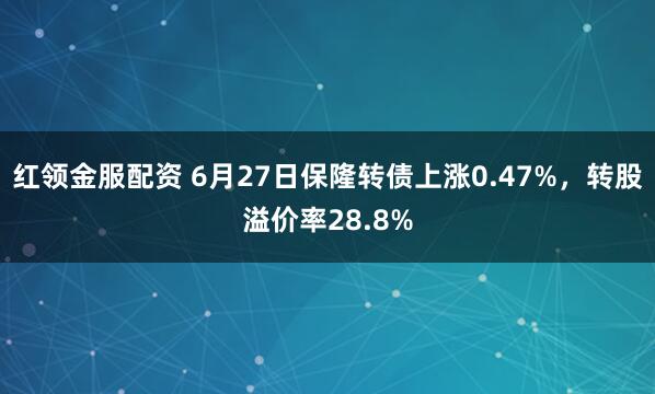 红领金服配资 6月27日保隆转债上涨0.47%，转股溢价率28.8%