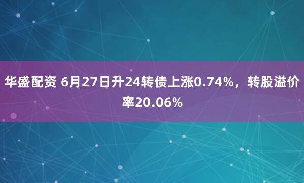 华盛配资 6月27日升24转债上涨0.74%，转股溢价率20.06%