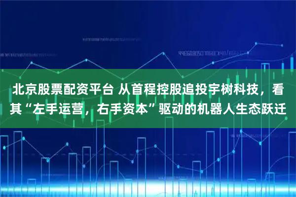 北京股票配资平台 从首程控股追投宇树科技，看其“左手运营，右手资本”驱动的机器人生态跃迁