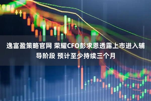 逸富盈策略官网 荣耀CFO彭求恩透露上市进入辅导阶段 预计至少持续三个月