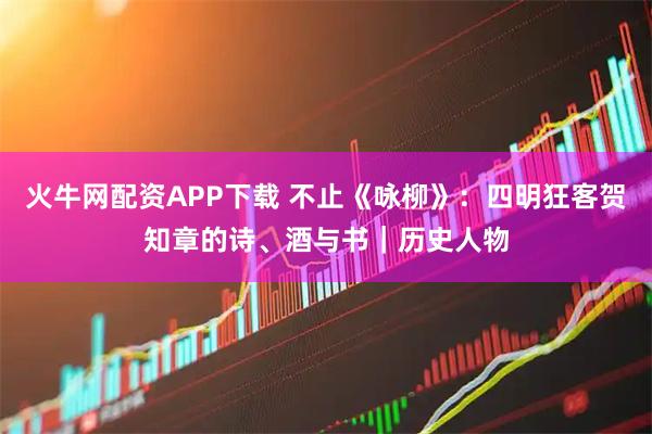 火牛网配资APP下载 不止《咏柳》：四明狂客贺知章的诗、酒与书｜历史人物