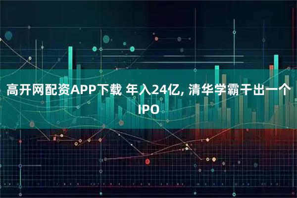高开网配资APP下载 年入24亿, 清华学霸干出一个IPO
