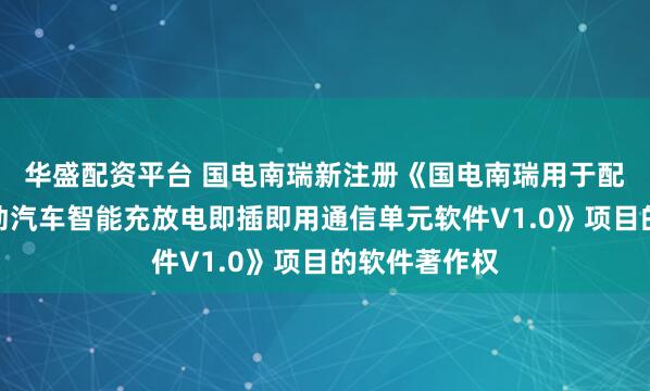华盛配资平台 国电南瑞新注册《国电南瑞用于配电台区的电动汽车智能充放电即插即用通信单元软件V1.0》项目的软件著作权