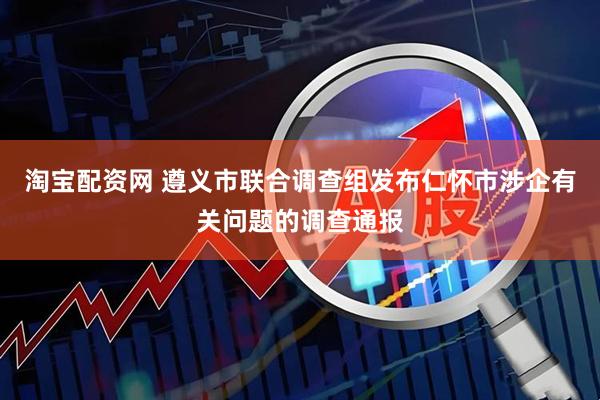 淘宝配资网 遵义市联合调查组发布仁怀市涉企有关问题的调查通报