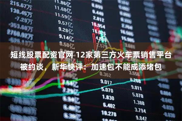 短线股票配资官网 12家第三方火车票销售平台被约谈，新华快评：加速包不能成添堵包