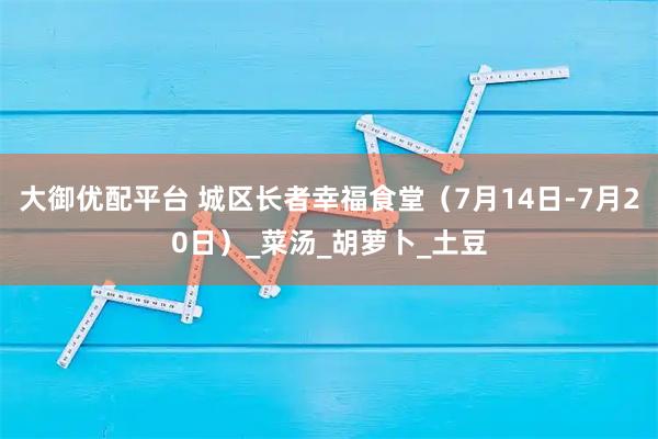 大御优配平台 城区长者幸福食堂（7月14日-7月20日）_菜汤_胡萝卜_土豆