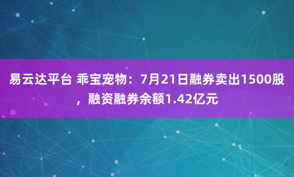 易云达平台 乖宝宠物：7月21日融券卖出1500股，融资融券余额1.42亿元
