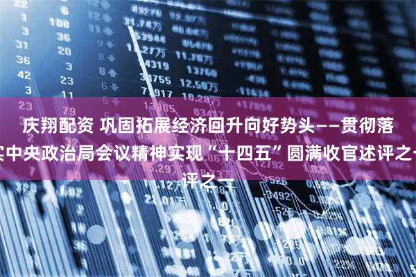 庆翔配资 巩固拓展经济回升向好势头——贯彻落实中央政治局会议精神实现“十四五”圆满收官述评之一