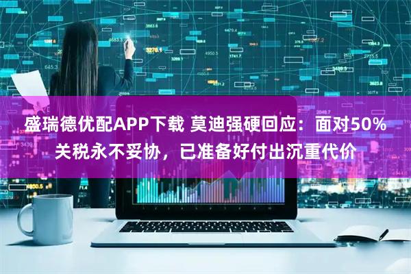 盛瑞德优配APP下载 莫迪强硬回应：面对50%关税永不妥协，已准备好付出沉重代价