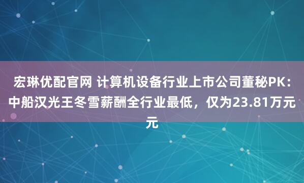 宏琳优配官网 计算机设备行业上市公司董秘PK：中船汉光王冬雪薪酬全行业最低，仅为23.81万元