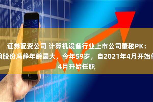 证券配资公司 计算机设备行业上市公司董秘PK：慧翰股份冯静年龄最大，今年59岁，自2021年4月开始任职