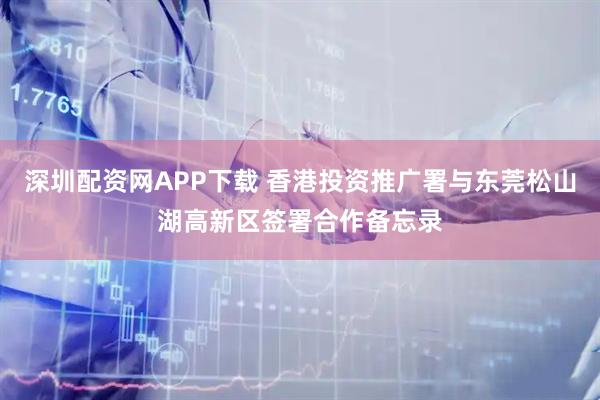 深圳配资网APP下载 香港投资推广署与东莞松山湖高新区签署合作备忘录