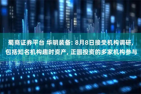 蜀商证券平台 华明装备: 8月8日接受机构调研, 包括知名机构趣时资产, 正圆投资的多家机构参与