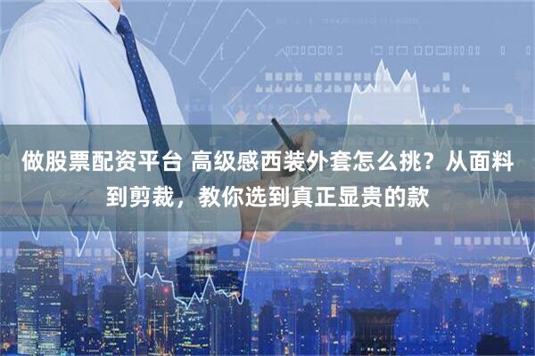 做股票配资平台 高级感西装外套怎么挑？从面料到剪裁，教你选到真正显贵的款