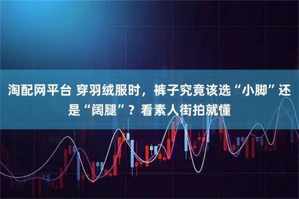 淘配网平台 穿羽绒服时，裤子究竟该选“小脚”还是“阔腿”？看素人街拍就懂