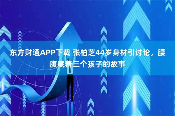 东方财通APP下载 张柏芝44岁身材引讨论，腰腹藏着三个孩子的故事