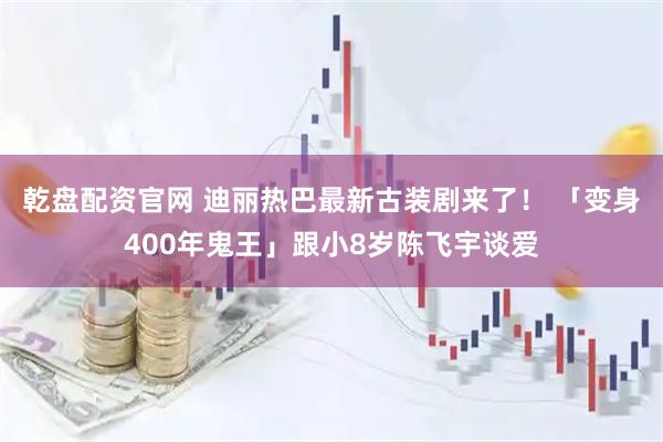 乾盘配资官网 迪丽热巴最新古装剧来了！ 「变身400年鬼王」跟小8岁陈飞宇谈爱