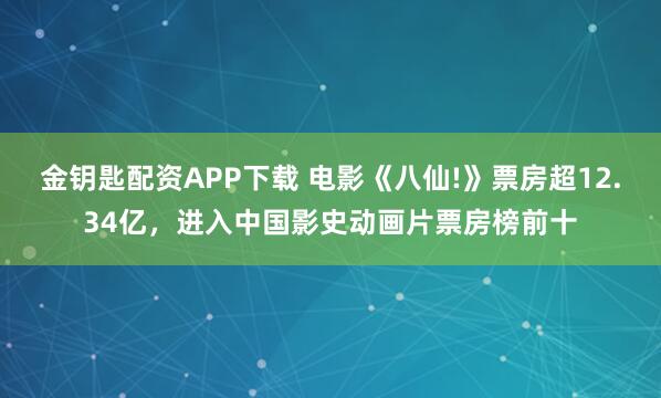 金钥匙配资APP下载 电影《八仙!》票房超12.34亿，进入中国影史动画片票房榜前十