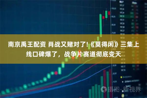 南京禹王配资 肖战又赌对了!《莫得闲》三集上线口碑爆了，战争片赛道彻底变天